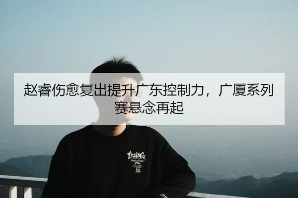 赵睿伤愈复出提升广东控制力，广厦系列赛悬念再起