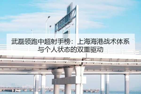 武磊领跑中超射手榜：上海海港战术体系与个人状态的双重驱动