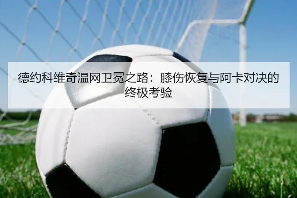 德约科维奇温网卫冕之路：膝伤恢复与阿卡对决的终极考验