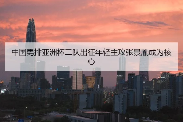 中国男排亚洲杯二队出征年轻主攻张景胤成为核心