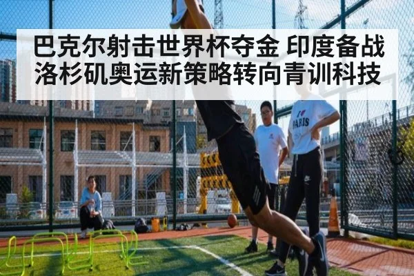 巴克尔射击世界杯夺金 印度备战洛杉矶奥运新策略转向青训科技
